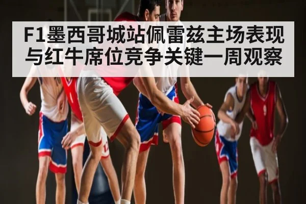 F1墨西哥城站佩雷兹主场表现与红牛席位竞争关键一周观察