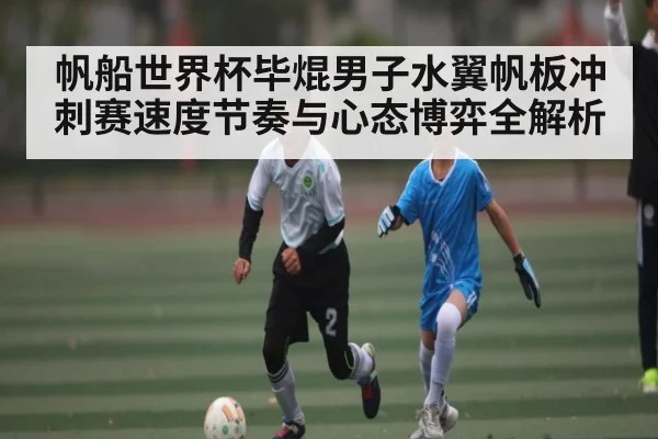 帆船世界杯毕焜男子水翼帆板冲刺赛速度节奏与心态博弈全解析